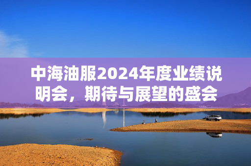 中海油服2024年度业绩说明会，期待与展望的盛会