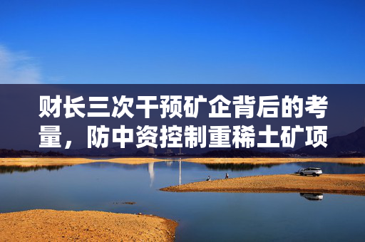 财长三次干预矿企背后的考量，防中资控制重稀土矿项目