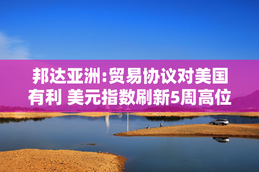 邦达亚洲:贸易协议对美国有利 美元指数刷新5周高位