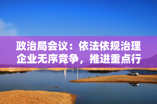 政治局会议：依法依规治理企业无序竞争，推进重点行业产能治理