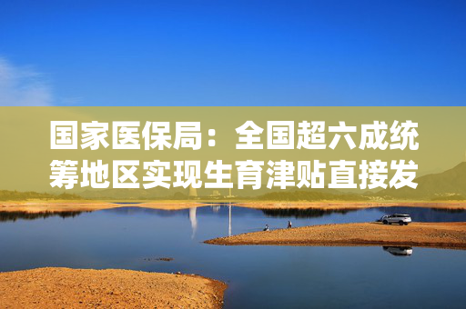国家医保局：全国超六成统筹地区实现生育津贴直接发放给个人