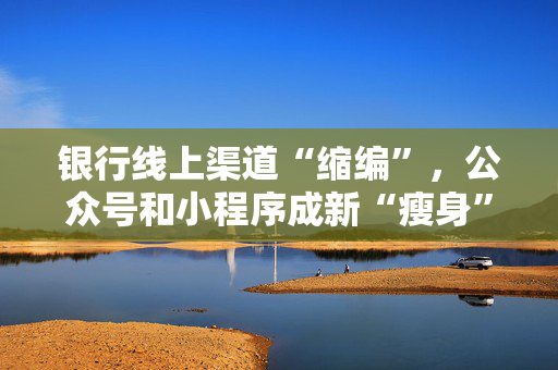 银行线上渠道“缩编”，公众号和小程序成新“瘦身”目标