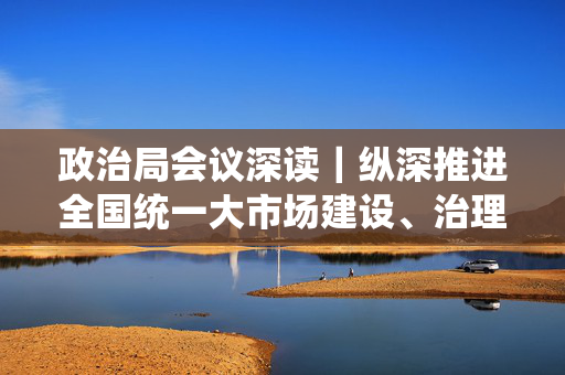 政治局会议深读｜纵深推进全国统一大市场建设、治理企业无序竞争，加快发展新质生产力