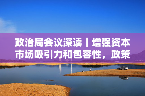 政治局会议深读｜增强资本市场吸引力和包容性，政策如何发力？