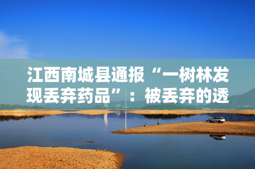 江西南城县通报“一树林发现丢弃药品”：被丢弃的透析液等包装未出现泄漏