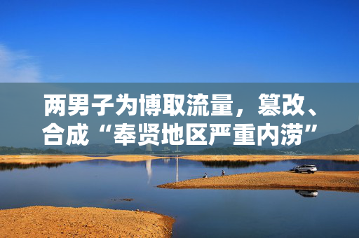 两男子为博取流量，篡改、合成“奉贤地区严重内涝”视频被行拘