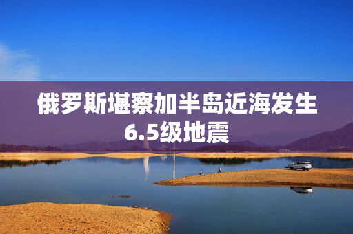 俄罗斯堪察加半岛近海发生6.5级地震