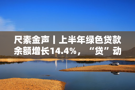 尺素金声丨上半年绿色贷款余额增长14.4%，“贷”动美丽中国建设