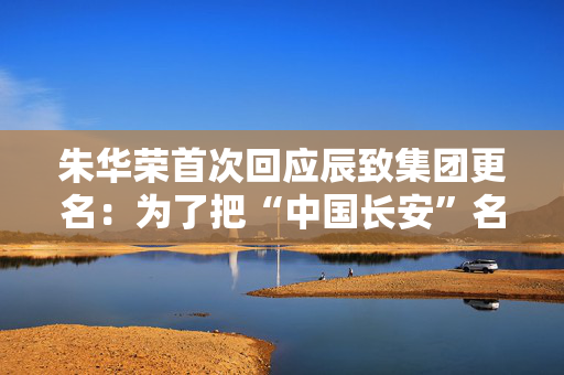 朱华荣首次回应辰致集团更名：为了把“中国长安”名称让出来