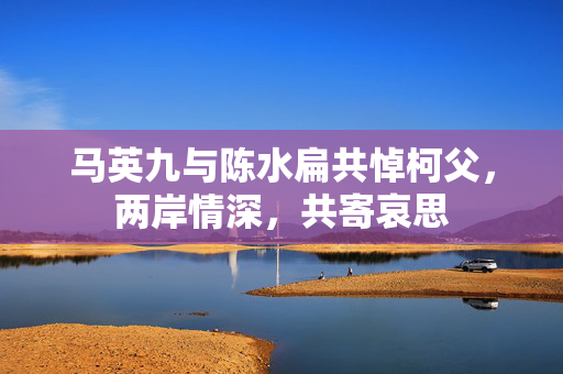 马英九与陈水扁共悼柯父，两岸情深，共寄哀思