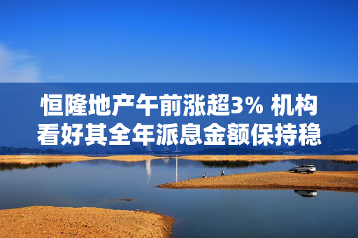 恒隆地产午前涨超3% 机构看好其全年派息金额保持稳定