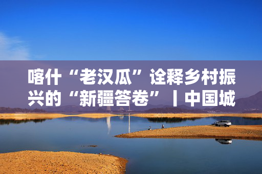 喀什“老汉瓜”诠释乡村振兴的“新疆答卷”丨中国城·边疆风采