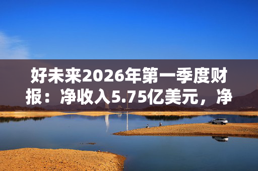 好未来2026年第一季度财报：净收入5.75亿美元，净利润3128.2万美元