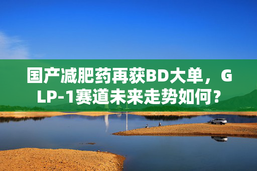 国产减肥药再获BD大单，GLP-1赛道未来走势如何？