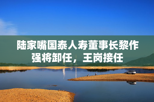 陆家嘴国泰人寿董事长黎作强将卸任，王岗接任