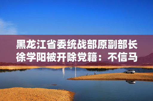 黑龙江省委统战部原副部长徐学阳被开除党籍：不信马列信鬼神
