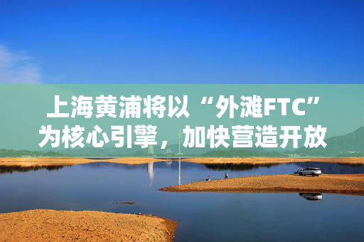 上海黄浦将以“外滩FTC”为核心引擎，加快营造开放创新的产业生态
