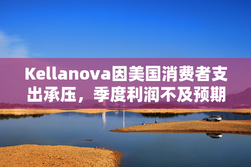 Kellanova因美国消费者支出承压，季度利润不及预期