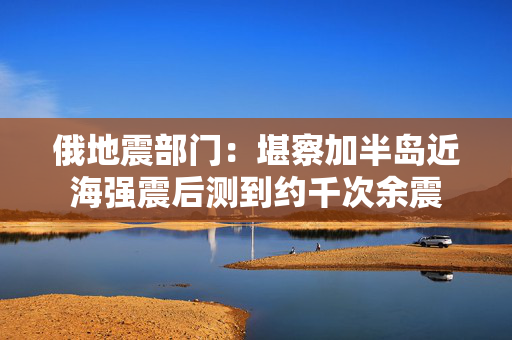 俄地震部门：堪察加半岛近海强震后测到约千次余震