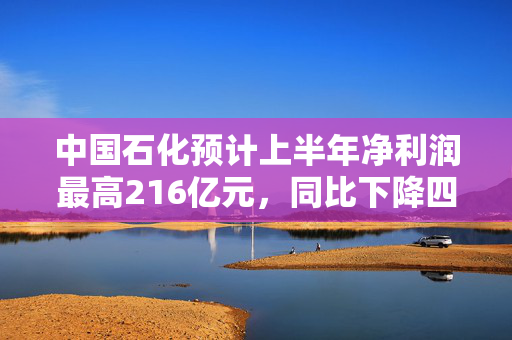 中国石化预计上半年净利润最高216亿元，同比下降四成