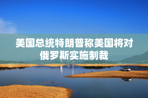 美国总统特朗普称美国将对俄罗斯实施制裁