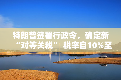 特朗普签署行政令，确定新“对等关税” 税率自10%至41%不等