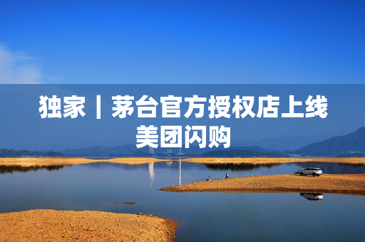 独家｜茅台官方授权店上线美团闪购
