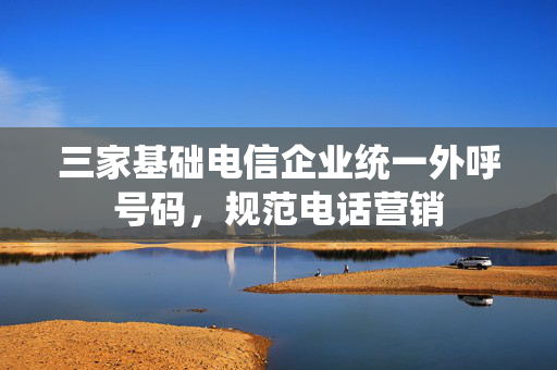 三家基础电信企业统一外呼号码，规范电话营销