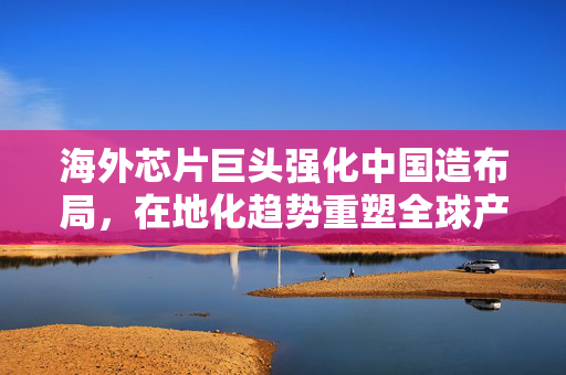 海外芯片巨头强化中国造布局，在地化趋势重塑全球产业链格局