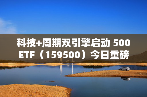 科技+周期双引擎启动 500ETF（159500）今日重磅首发