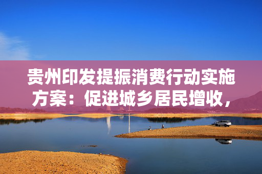 贵州印发提振消费行动实施方案：促进城乡居民增收，加大生育养育保障力度