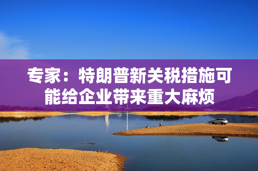 专家：特朗普新关税措施可能给企业带来重大麻烦
