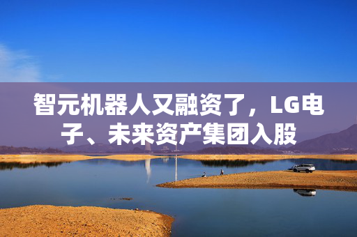 智元机器人又融资了，LG电子、未来资产集团入股