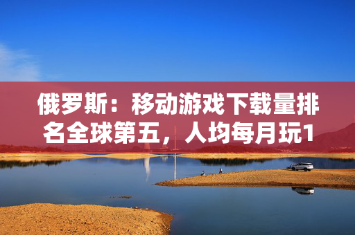 俄罗斯：移动游戏下载量排名全球第五，人均每月玩11.5小时