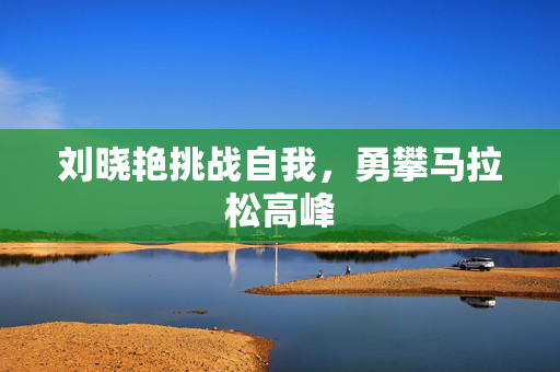 刘晓艳挑战自我，勇攀马拉松高峰