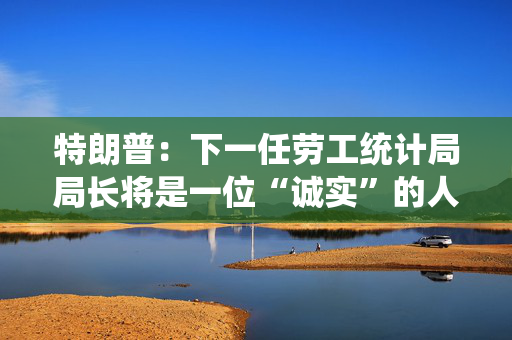 特朗普：下一任劳工统计局局长将是一位“诚实”的人