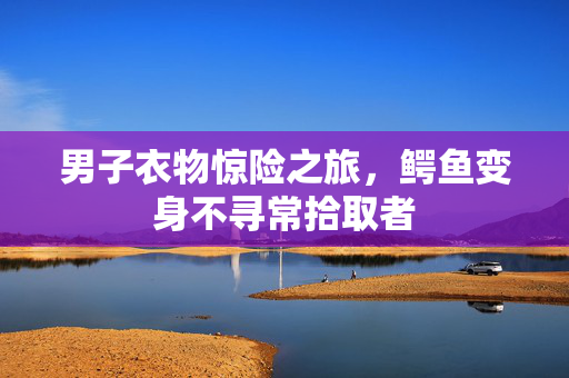 男子衣物惊险之旅，鳄鱼变身不寻常拾取者