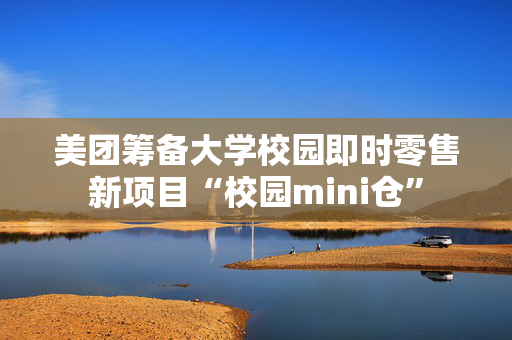 美团筹备大学校园即时零售新项目“校园mini仓”
