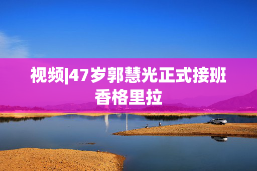 视频|47岁郭慧光正式接班香格里拉