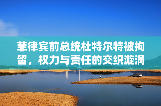 菲律宾前总统杜特尔特被拘留，权力与责任的交织漩涡中