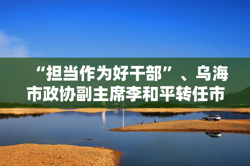 “担当作为好干部”、乌海市政协副主席李和平转任市政府党组成员