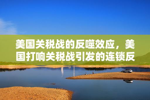 美国关税战的反噬效应，美国打响关税战引发的连锁反应