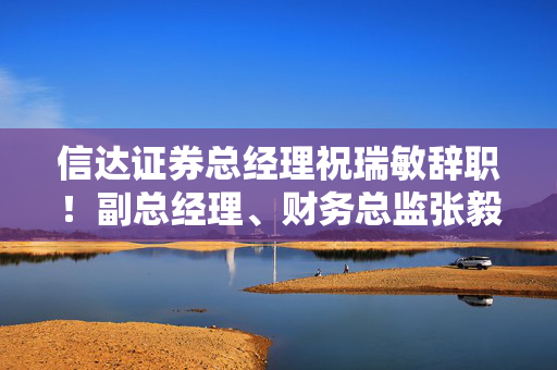 信达证券总经理祝瑞敏辞职！副总经理、财务总监张毅代行总经理