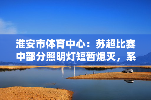 淮安市体育中心：苏超比赛中部分照明灯短暂熄灭，系控制系统故障