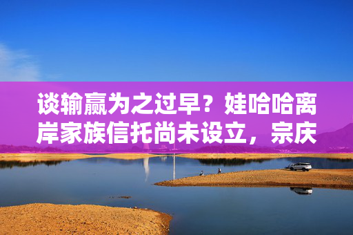 谈输赢为之过早？娃哈哈离岸家族信托尚未设立，宗庆后这一安排缘何搁浅