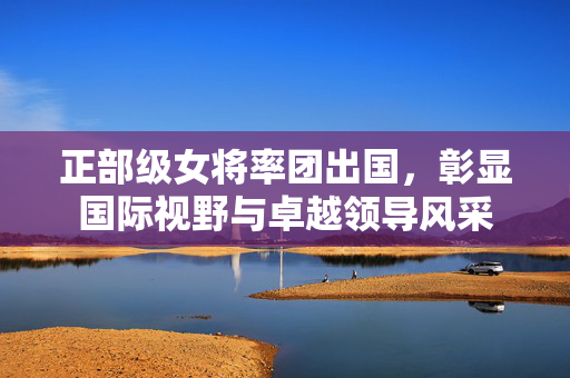 正部级女将率团出国，彰显国际视野与卓越领导风采
