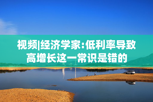 视频|经济学家:低利率导致高增长这一常识是错的