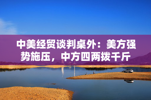 中美经贸谈判桌外：美方强势施压，中方四两拨千斤