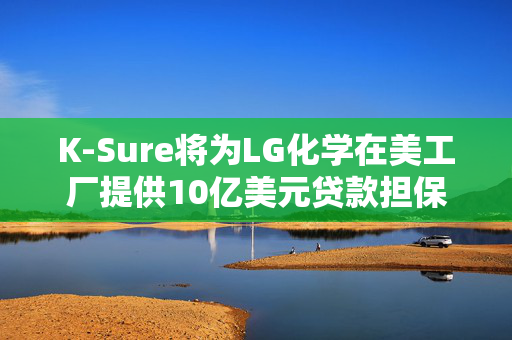 K-Sure将为LG化学在美工厂提供10亿美元贷款担保