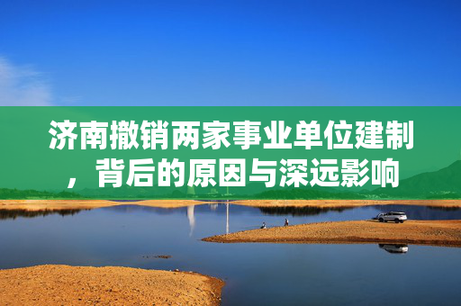 济南撤销两家事业单位建制，背后的原因与深远影响